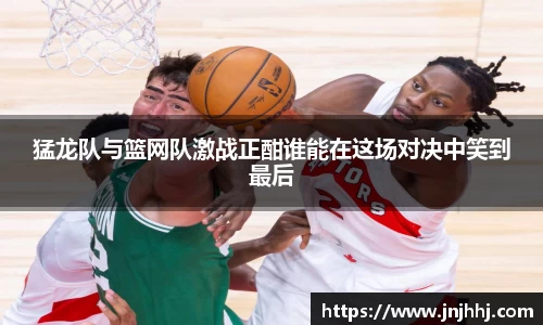 猛龙队与篮网队激战正酣谁能在这场对决中笑到最后